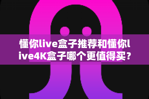 懂你live盒子推荐和懂你live4K盒子哪个更值得买?2025年最全对比评测,帮你选对不选贵! 懂你live盒子推荐和懂你live4K盒子哪个更值得买?2025年最全对比评测,帮你选对不选贵!