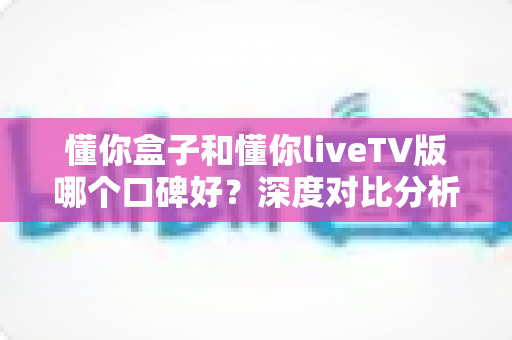 懂你盒子和懂你liveTV版哪个口碑好？深度对比分析帮你选对不选贵