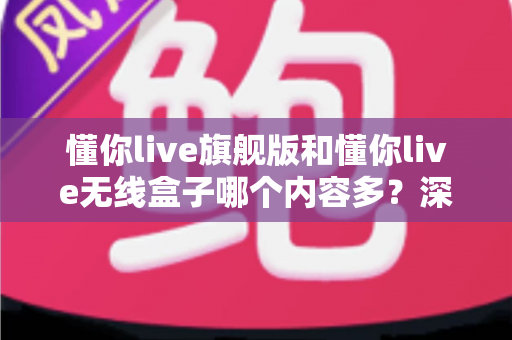 懂你live旗舰版和懂你live无线盒子哪个内容多？深度对比解析帮你选对不踩坑