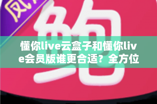 懂你live云盒子和懂你live会员版谁更合适？全方位对比助你做出明智选择