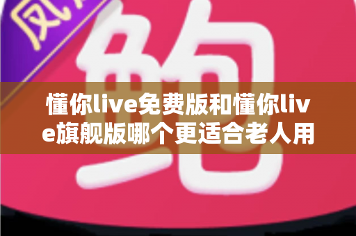 懂你live免费版和懂你live旗舰版哪个更适合老人用？超全对比指南，帮爸妈选对版本不吃亏