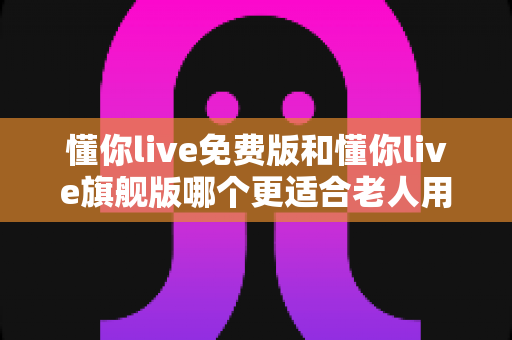 懂你live免费版和懂你live旗舰版哪个更适合老人用？超全对比指南，帮爸妈选对版本不吃亏