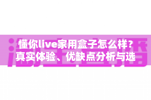 懂你live家用盒子怎么样?真实体验、优缺点分析与选购指南 懂你live家用盒子怎么样?真实体验、优缺点分析与选购指南