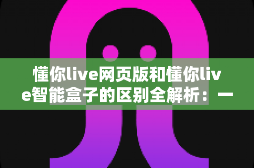 懂你live网页版和懂你live智能盒子的区别全解析：一文看懂该如何选择最适合你的直播学习方式
