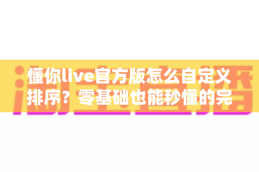 懂你live官方版怎么自定义排序？零基础也能秒懂的完整操作教程与实用技巧指南