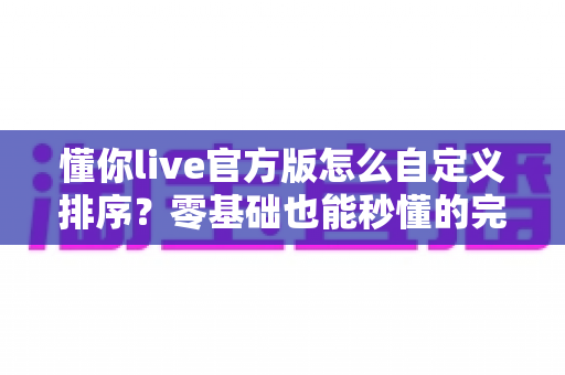 懂你live官方版怎么自定义排序？零基础也能秒懂的完整操作教程与实用技巧指南
