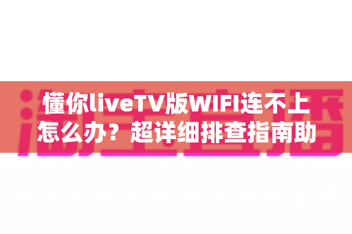 懂你liveTV版WIFI连不上怎么办？超详细排查指南助您快速恢复观影体验