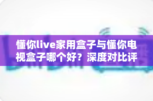 懂你live家用盒子与懂你电视盒子哪个好?深度对比评测助你轻松选对家用观影神器 懂你live家用盒子与懂你电视盒子哪个好?深度对比评测助你轻松选对家用观影神器