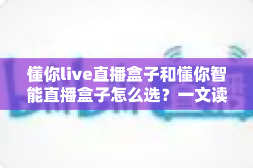 懂你live直播盒子和懂你智能直播盒子怎么选?一文读懂两者差异,选对不选贵 懂你live直播盒子和懂你智能直播盒子怎么选?一文读懂两者差异,选对不选贵