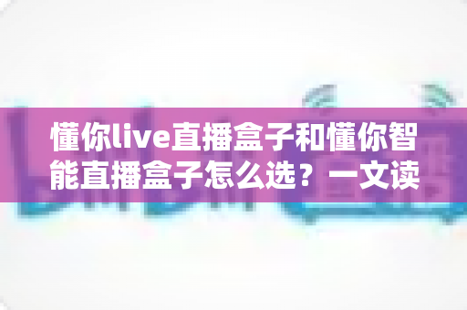 懂你live直播盒子和懂你智能直播盒子怎么选?一文读懂两者差异,选对不选贵 懂你live直播盒子和懂你智能直播盒子怎么选?一文读懂两者差异,选对不选贵
