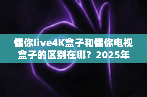 懂你live4K盒子和懂你电视盒子的区别在哪？2025年最全选购对比指南