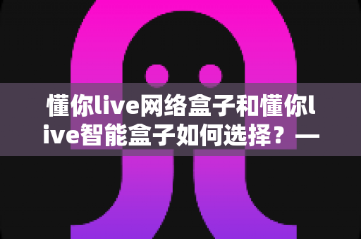 懂你live网络盒子和懂你live智能盒子如何选择？——一文读懂两者差异，选对设备不花冤枉钱