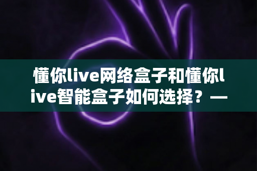 懂你live网络盒子和懂你live智能盒子如何选择？——一文读懂两者差异，选对设备不花冤枉钱