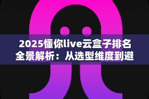 2025懂你live云盒子排名全景解析：从选型维度到避坑指南，一文读懂