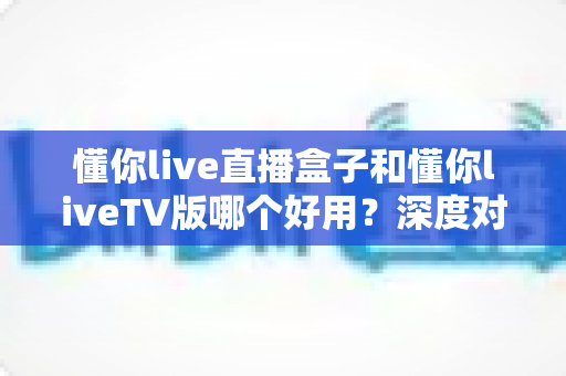 懂你live直播盒子和懂你liveTV版哪个好用?深度对比评测帮你选对不踩坑 懂你live直播盒子和懂你liveTV版哪个好用?深度对比评测帮你选对不踩坑