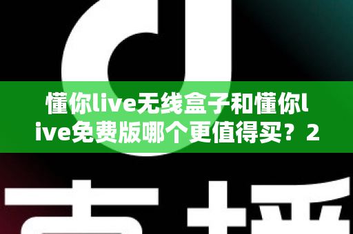 懂你live无线盒子和懂你live免费版哪个更值得买？2025最新选购对比指南，帮你花对每一分钱