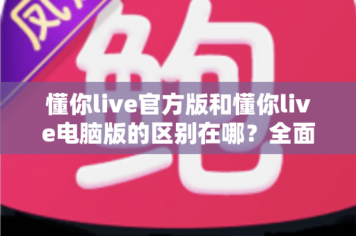 懂你live官方版和懂你live电脑版的区别在哪？全面解析版本差异，助你选出最优观看体验