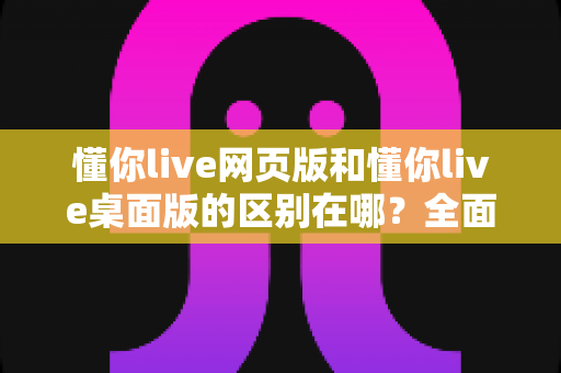 懂你live网页版和懂你live桌面版的区别在哪?全面解析两大版本核心差异,助你轻松选对使用方式 懂你live网页版和懂你live桌面版的区别在哪?全面解析两大版本核心差异,助你轻松选对使用方式