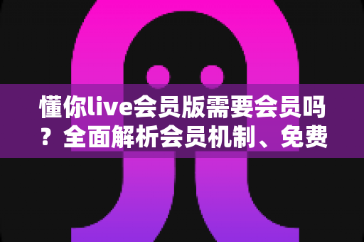 懂你live会员版需要会员吗?全面解析会员机制、免费使用方式与开通攻略 懂你live会员版需要会员吗?全面解析会员机制、免费使用方式与开通攻略