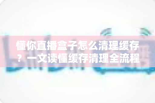 懂你直播盒子怎么清理缓存?一文读懂缓存清理全流程,让观看体验流畅如新 懂你直播盒子怎么清理缓存?一文读懂缓存清理全流程,让观看体验流畅如新