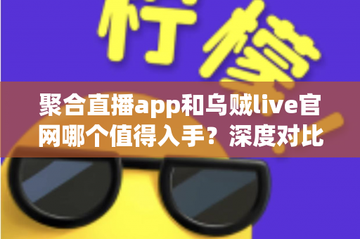 聚合直播app和乌贼live官网哪个值得入手？深度对比评测与实用选择指南一文讲透