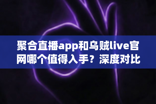 聚合直播app和乌贼live官网哪个值得入手？深度对比评测与实用选择指南一文讲透