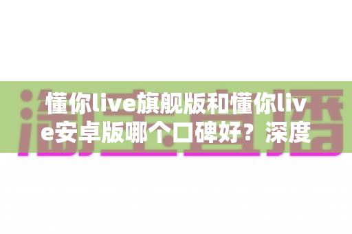 懂你live旗舰版和懂你live安卓版哪个口碑好？深度对比解析，帮你找到最适合自己的版本