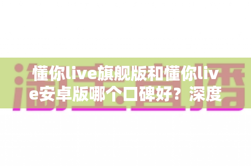 懂你live旗舰版和懂你live安卓版哪个口碑好？深度对比解析，帮你找到最适合自己的版本