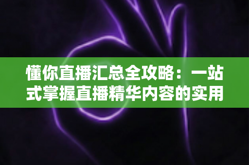 懂你直播汇总全攻略：一站式掌握直播精华内容的实用指南与深度解析