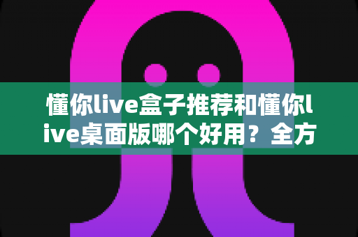 懂你live盒子推荐和懂你live桌面版哪个好用？全方位深度对比帮你选对直播工具