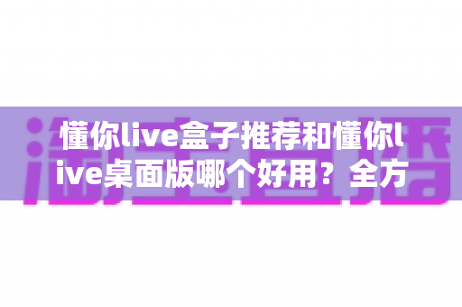 懂你live盒子推荐和懂你live桌面版哪个好用？全方位深度对比帮你选对直播工具