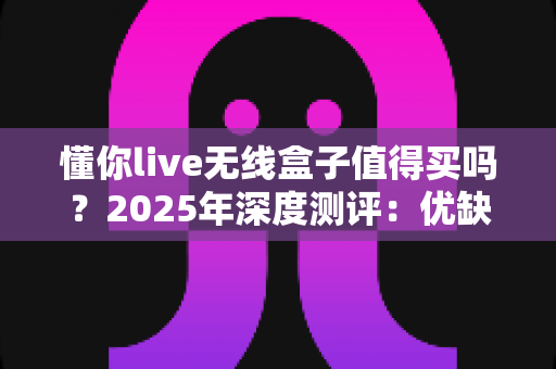 懂你live无线盒子值得买吗?2025年深度测评:优缺点、适用人群与购买建议一次说清 懂你live无线盒子值得买吗?2025年深度测评:优缺点、适用人群与购买建议一次说清