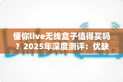 懂你live无线盒子值得买吗？2025年深度测评：优缺点、适用人群与购买建议一次说清