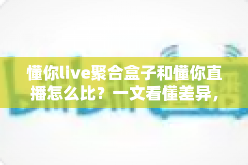 懂你live聚合盒子和懂你直播怎么比？一文看懂差异，选对不踩坑