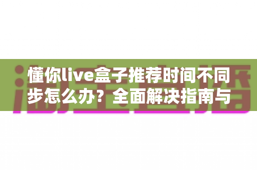 懂你live盒子推荐时间不同步怎么办?全面解决指南与实用技巧分享 懂你live盒子推荐时间不同步怎么办?全面解决指南与实用技巧分享