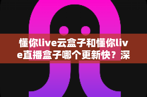 懂你live云盒子和懂你live直播盒子哪个更新快？深度解析两大版本更新机制与实用选购指南