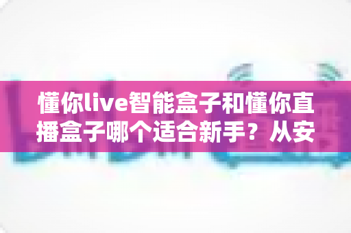 懂你live智能盒子和懂你直播盒子哪个适合新手？从安装到操作的全方位新手选购指南