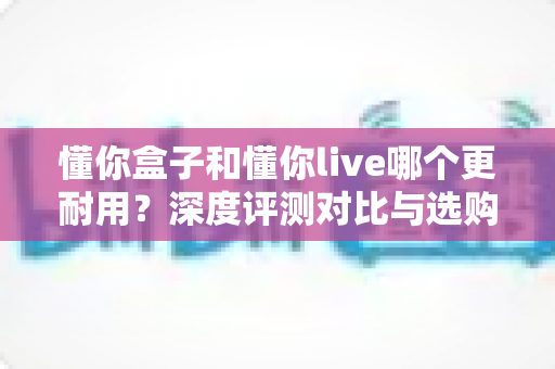 懂你盒子和懂你live哪个更耐用？深度评测对比与选购避坑指南