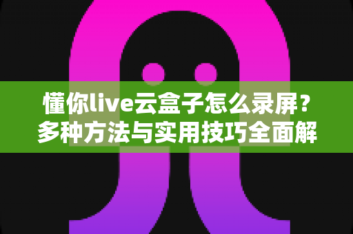 懂你live云盒子怎么录屏？多种方法与实用技巧全面解析