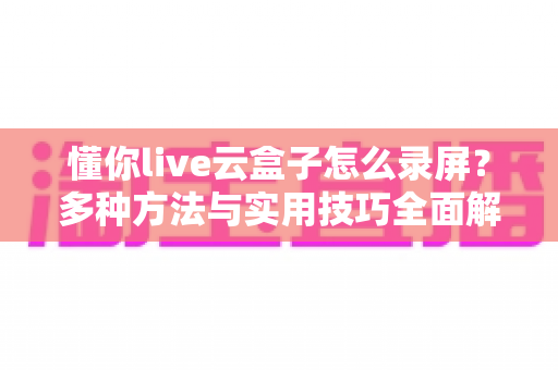懂你live云盒子怎么录屏？多种方法与实用技巧全面解析