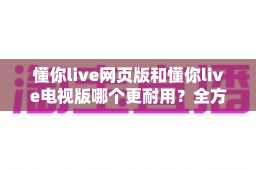 懂你live网页版和懂你live电视版哪个更耐用？全方位深度对比解析，帮你选出真正省心的观看方案