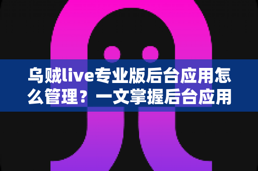 乌贼live专业版后台应用怎么管理？一文掌握后台应用管理全流程与高效运营技巧