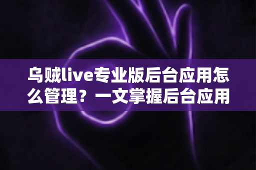 乌贼live专业版后台应用怎么管理？一文掌握后台应用管理全流程与高效运营技巧