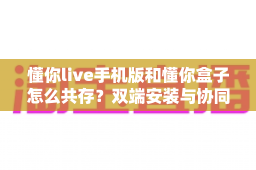 懂你live手机版和懂你盒子怎么共存?双端安装与协同使用全攻略 懂你live手机版和懂你盒子怎么共存?双端安装与协同使用全攻略