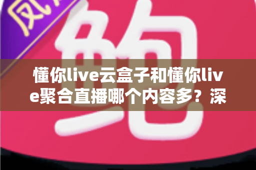 懂你live云盒子和懂你live聚合直播哪个内容多？深度对比全解析，帮你选对不踩坑！