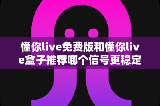 懂你live免费版和懂你live盒子推荐哪个信号更稳定？深度对比与选购全攻略