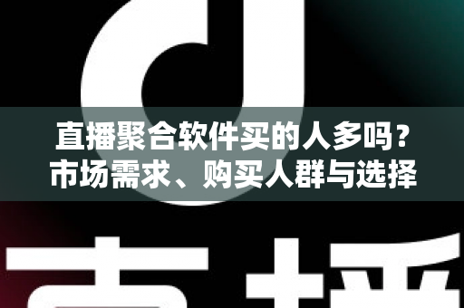 直播聚合软件买的人多吗？市场需求、购买人群与选择指南全面解析