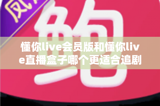 懂你live会员版和懂你live直播盒子哪个更适合追剧？深度对比评测帮你找到理想追剧方案