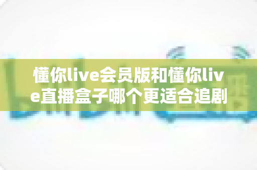 懂你live会员版和懂你live直播盒子哪个更适合追剧？深度对比评测帮你找到理想追剧方案