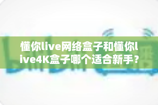 懂你live网络盒子和懂你live4K盒子哪个适合新手?2025年新手选购完全指南 懂你live网络盒子和懂你live4K盒子哪个适合新手?2025年新手选购完全指南